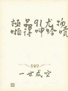 极品91尤物被啪得呻吟喷水