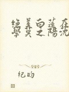 绝美白莲在线教学莫之阳沈长留小说免费