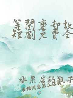 等闲变却故人心短剧免费全集