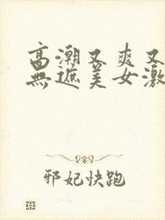 高潮又爽又黄又无遮美女激情