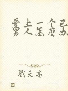 爱上一个已婚的男人怎么办,太爱他了