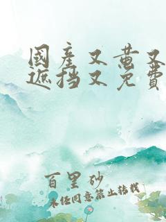 国产又黄又爽无遮挡又免费又好看的视频推荐