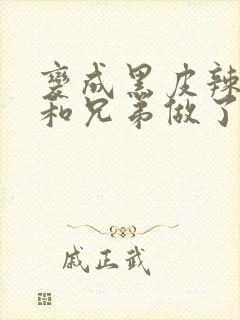 变成黑皮辣妹后和兄弟做了无删减