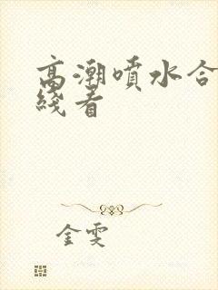 高潮喷水合集在线看