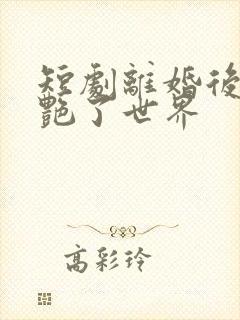 短剧离婚后她惊艳了世界