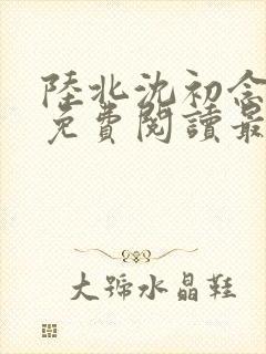 陆北沈初念全文免费阅读最新章节列