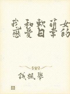 我和软萌女友的恋爱日常的全部小说