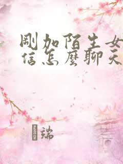 刚加陌生女生微信怎么聊天