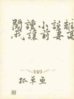 阅读小说离婚后,我让前妻高攀不起