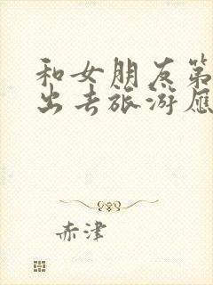 和女朋友第一次出去旅游应该注意什么