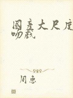 国产大尺度激情吻戏