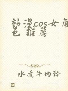 动漫cos女角色 推荐