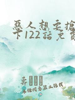 恶人想要抢救一下122话免费阅读