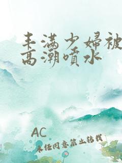 丰满少妇被爽到高潮喷水