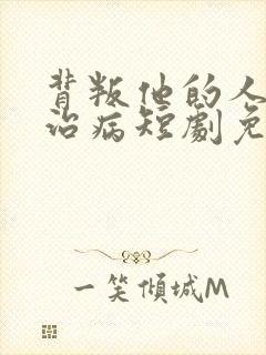 背叛他的人求他治病短剧免费观看全集