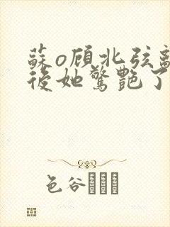 苏o顾北弦离婚后她惊艳了全世界