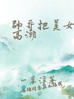 帅哥把美女操到高潮