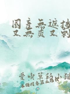 国产无遮挡又黄又无爽又刺激的视频