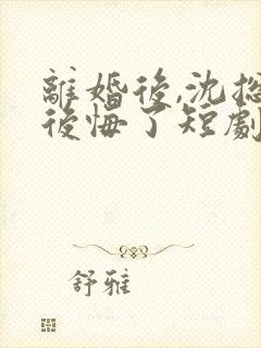 离婚后,沈总他后悔了短剧免费观看