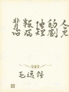 背叛他的人求他治病短剧免费完整版