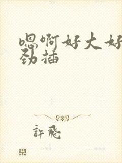 嗯啊好大好深使劲插