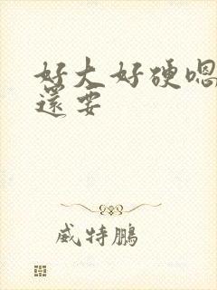 好大好硬嗯哼我还要