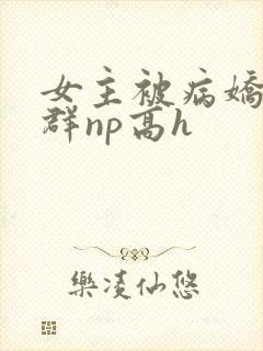 女主被病娇玩弄群np高h