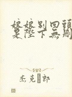 娘娘别回头,臣是陛下无删减笔趣阁