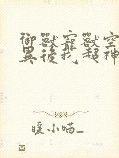 御兽宠兽空间变异后我超神了小说