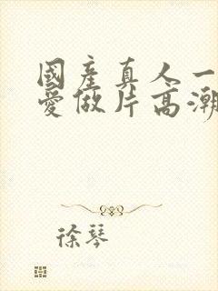 国产真人一级a爱做片高潮久