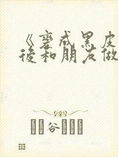 《变成黑皮辣妹后和朋友做了