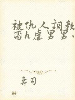 被仇人调教成禁脔h虐男男小说