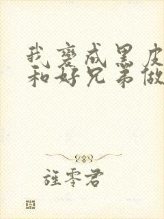 我变成黑皮辣妹和好兄弟做了