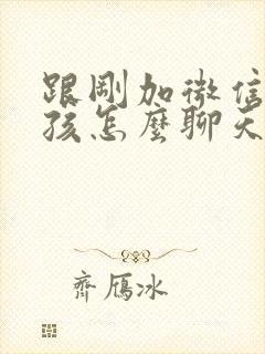 跟刚加微信的女孩怎么聊天