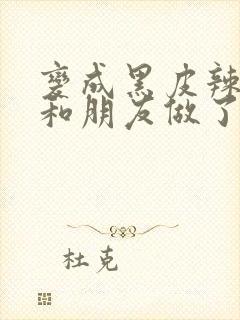 变成黑皮辣妹后和朋友做了无删减版