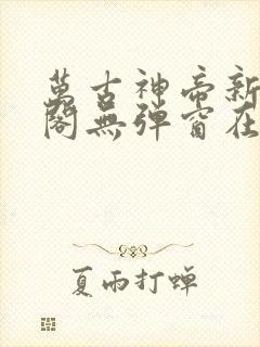 万古神帝新笔趣阁无弹窗在线阅读