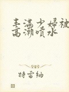 丰满少妇被啪到高潮喷水