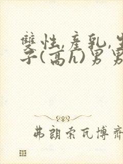 双性,产乳,生子(高h)男男