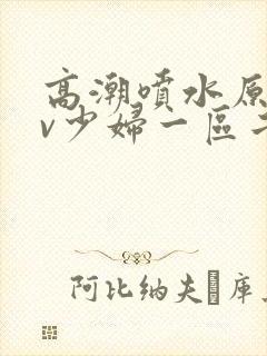 高潮喷水原创av少妇一区二区三区