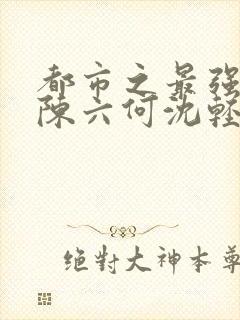 都市之最强狂兵陈六何沈轻舞在线阅读