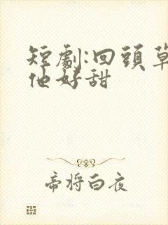 短剧:回头草,他好甜
