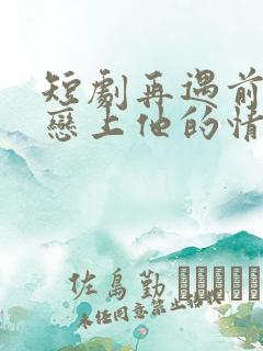 短剧再遇前任,恋上他的情深