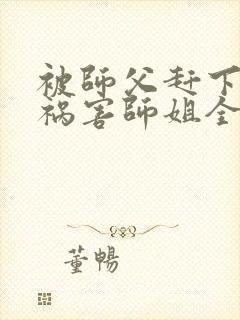 被师父赶下山去祸害师姐全本下载txt