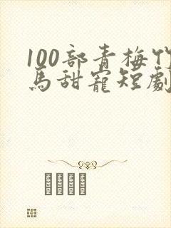 100部青梅竹马甜宠短剧