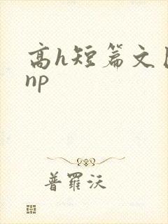 高h短篇文巨肉np
