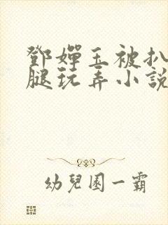 邓婵玉被扒开双腿玩弄小说