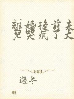 离婚后前夫和女儿哭疯了大结局