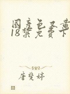 国产色又黄又爽18禁免费下载