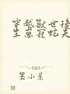 穿越兽世后种田生崽宠蛇夫全文免费阅读