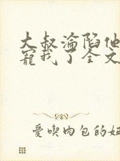 大叔沦陷他乖乖宠我了全文阅读